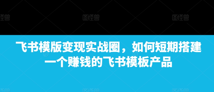 飞书模版变现实战圈，如何短期搭建一个赚钱的飞书模板产品-热点1站 - 热点知汇专注网赚项目资源知识聚汇