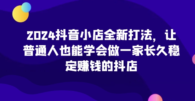2024抖音小店全新打法，让普通人也能学会做一家长久稳定赚钱的抖店(更新)-热点1站 - 热点知汇专注网赚项目资源知识聚汇